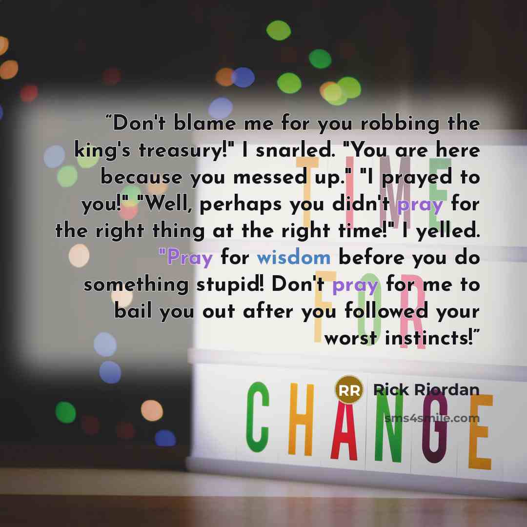 “Don't blame me for you robbing the king's treasury!" I snarled. "You are here because you messed up." "I prayed to you!" "Well, perhaps you didn't pray for the right thing at the right time!" I yelled. "Pray for wisdom before you do something stupid! Don't pray for me to bail you out after you…” quote by Rick Riordan