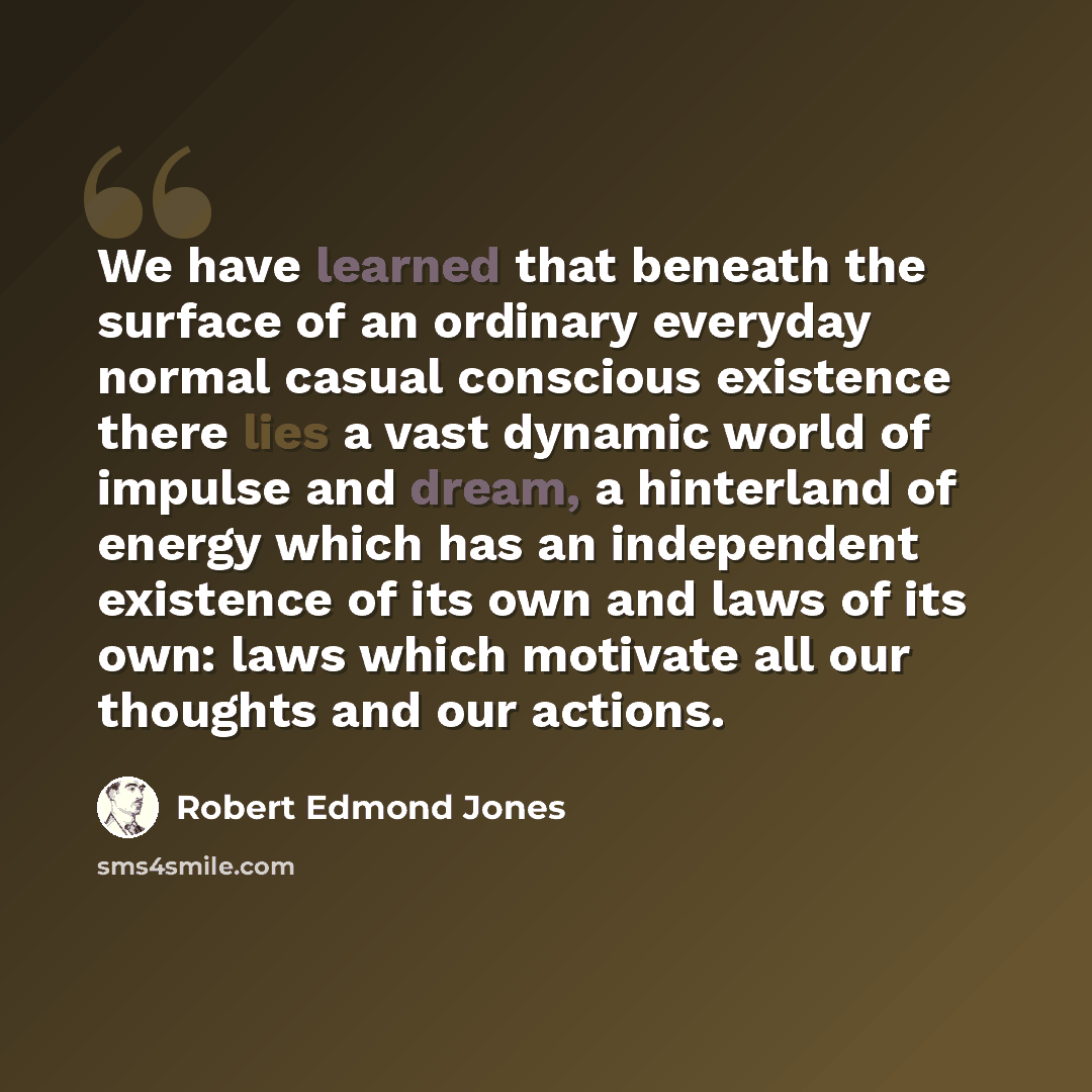 “We have learned that beneath the surface of an ordinary everyday normal casual conscious existence there lies a vast dynamic world of impulse and dream, a hinterland of energy which has an independent existence of its own and laws of its own: laws which motivate all our thoughts and our actions.” quote by Robert Edmond Jones
