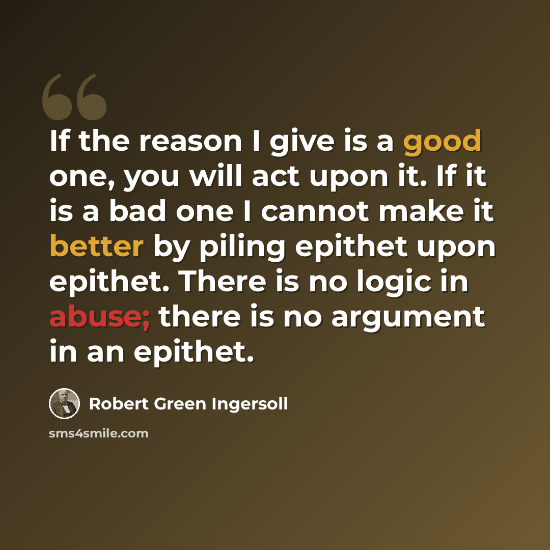 “If the reason I give is a good one, you will act upon it. If it is a bad one I cannot make it better by piling epithet upon epithet. There is no logic in abuse; there is no argument in an epithet.” quote by Robert Green Ingersoll