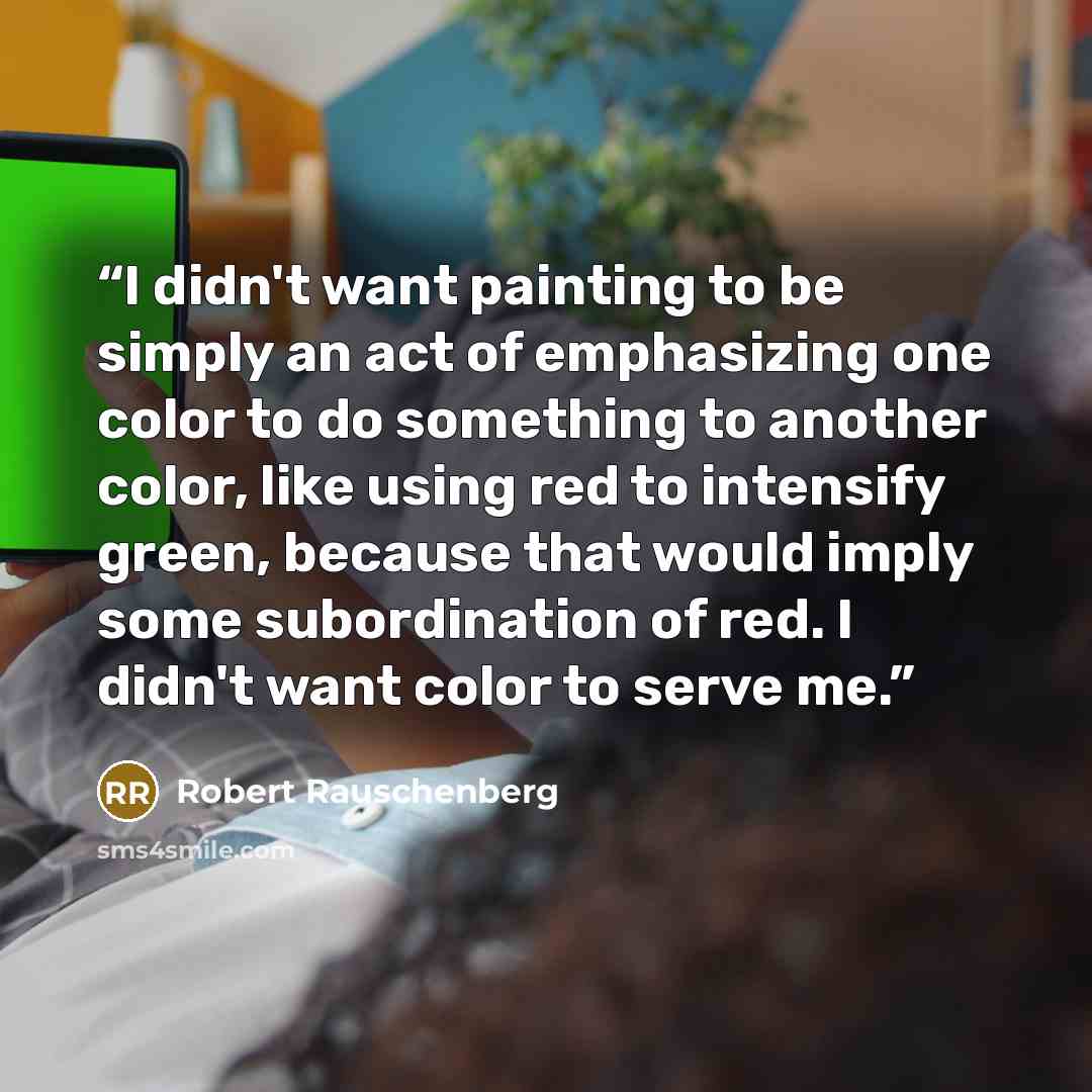 “I didn't want painting to be simply an act of emphasizing one color to do something to another color, like using red to intensify green, because that would imply some subordination of red. I didn't want color to serve me.” quote by Robert Rauschenberg