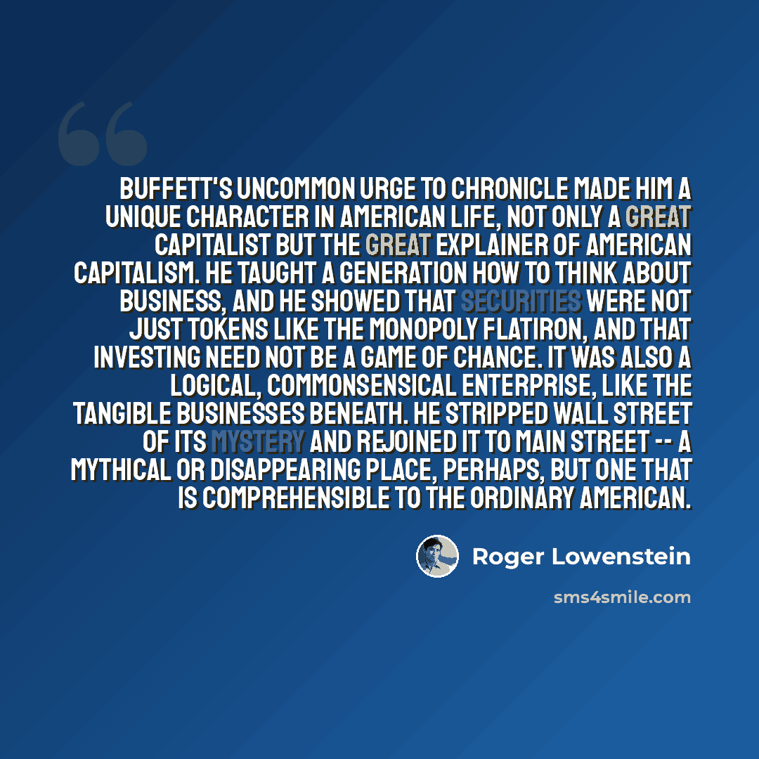 “Buffett's uncommon urge to chronicle made him a unique character in American life, not only a great capitalist but the Great Explainer of American capitalism. He taught a generation how to think about business, and he showed that securities were not just tokens like the Monopoly flatiron, and that…” quote by Roger Lowenstein