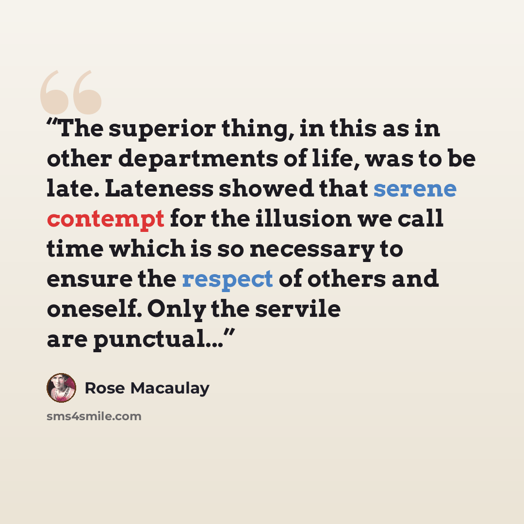 “The superior thing, in this as in other departments of life, was to be late. Lateness showed that serene contempt for the illusion we call time which is so necessary to ensure the respect of others and oneself. Only the servile are punctual...” quote by Rose Macaulay