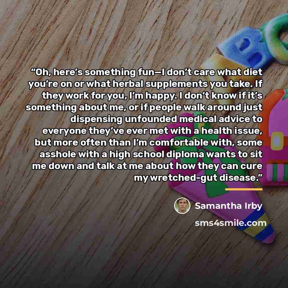 “Oh, here’s something fun—I don’t care what diet you’re on or what herbal supplements you take. If they work for you, I’m happy. I don’t know if it’s something about me, or if people walk around just dispensing unfounded medical advice to everyone they’ve ever met with a health issue, but more…” quote by Samantha Irby