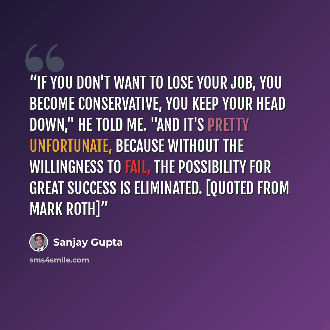 “If you don't want to lose your job, you become conservative, you keep your head down," he told me. "And it's pretty unfortunate, because without the willingness to fail, the possibility for great success is eliminated. [quoted from Mark Roth]” quote by Sanjay Gupta
