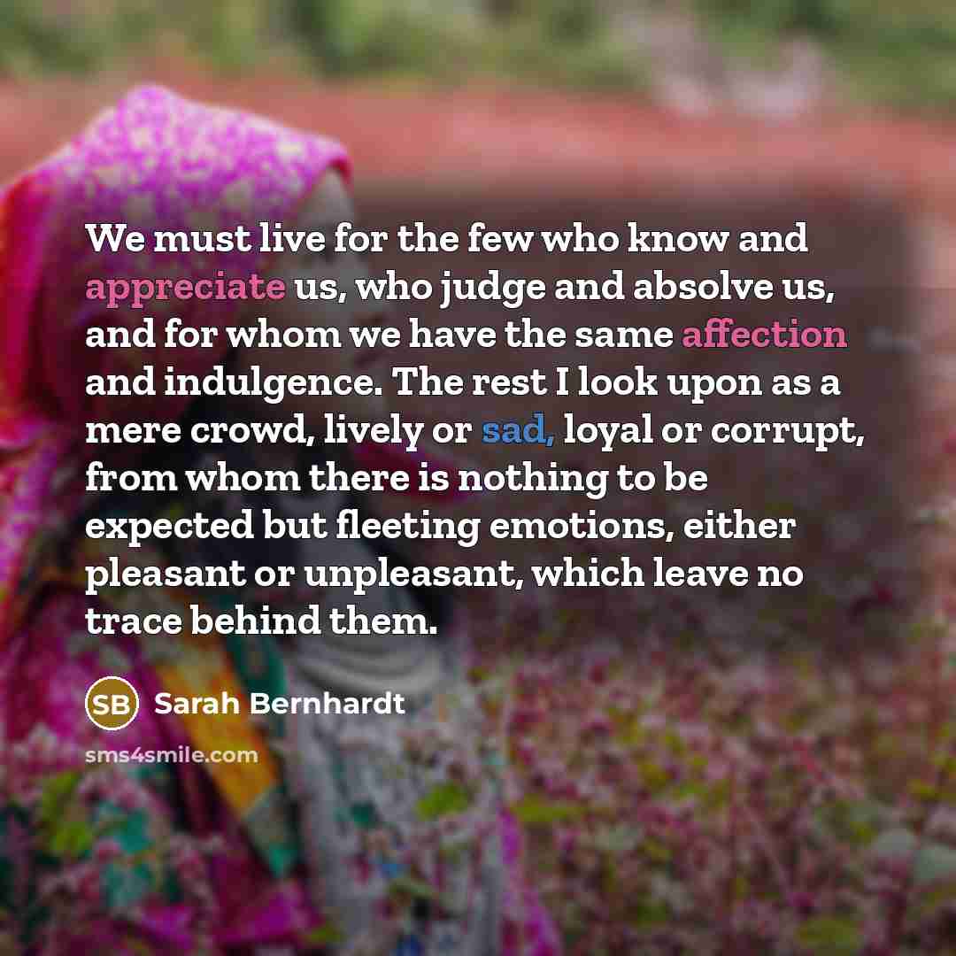 “We must live for the few who know and appreciate us, who judge and absolve us, and for whom we have the same affection and indulgence. The rest I look upon as a mere crowd, lively or sad, loyal or corrupt, from whom there is nothing to be expected but fleeting emotions, either pleasant or…” quote by Sarah Bernhardt