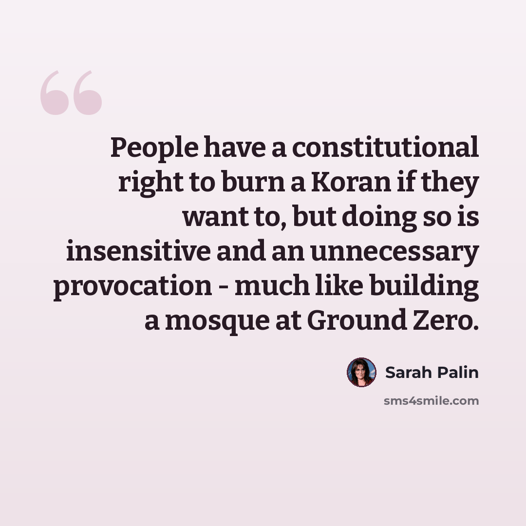 “People have a constitutional right to burn a Koran if they want to, but doing so is insensitive and an unnecessary provocation - much like building a mosque at Ground Zero.” quote by Sarah Palin