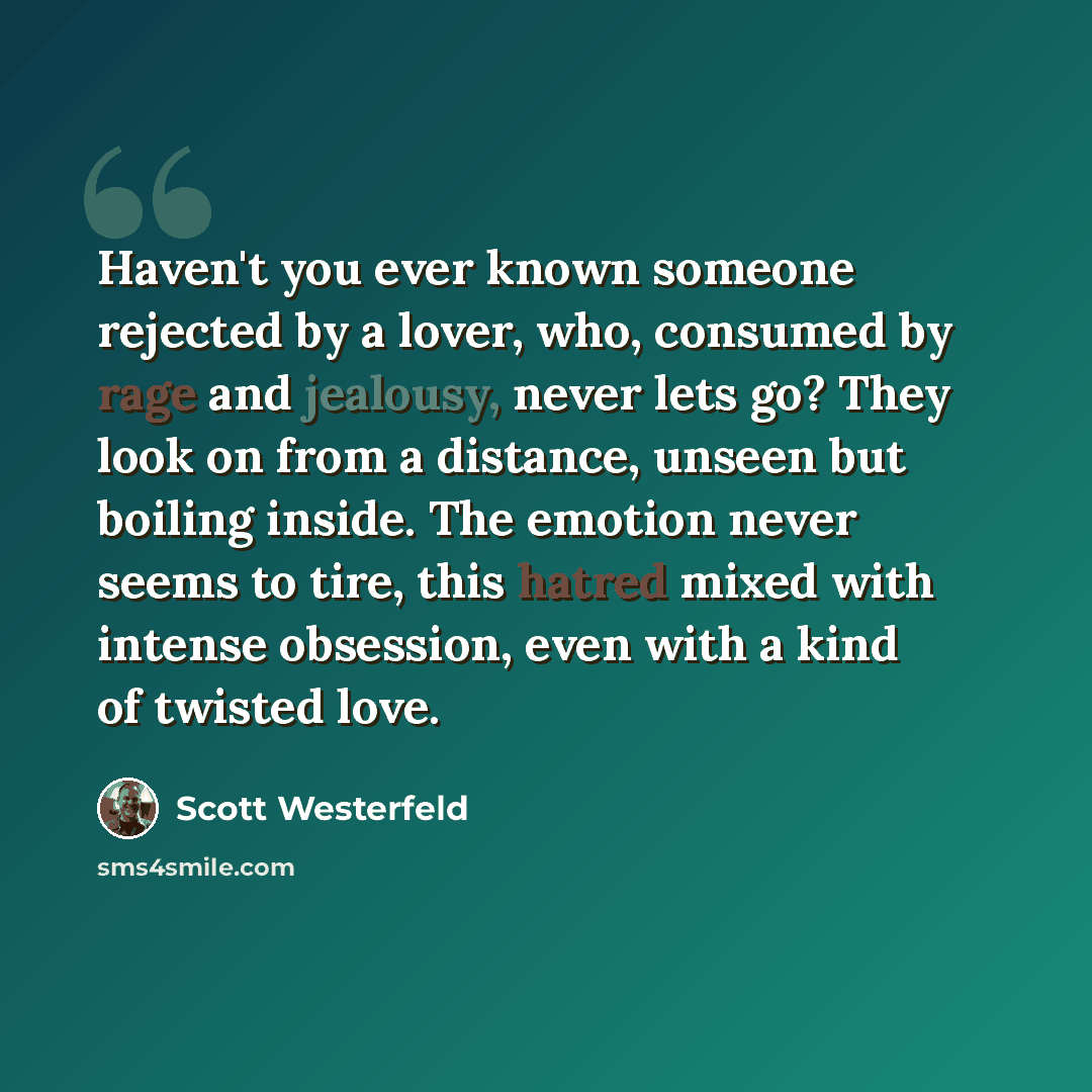 “Haven't you ever known someone rejected by a lover, who, consumed by rage and jealousy, never lets go? They look on from a distance, unseen but boiling inside. The emotion never seems to tire, this hatred mixed with intense obsession, even with a kind of twisted love.” quote by Scott Westerfeld