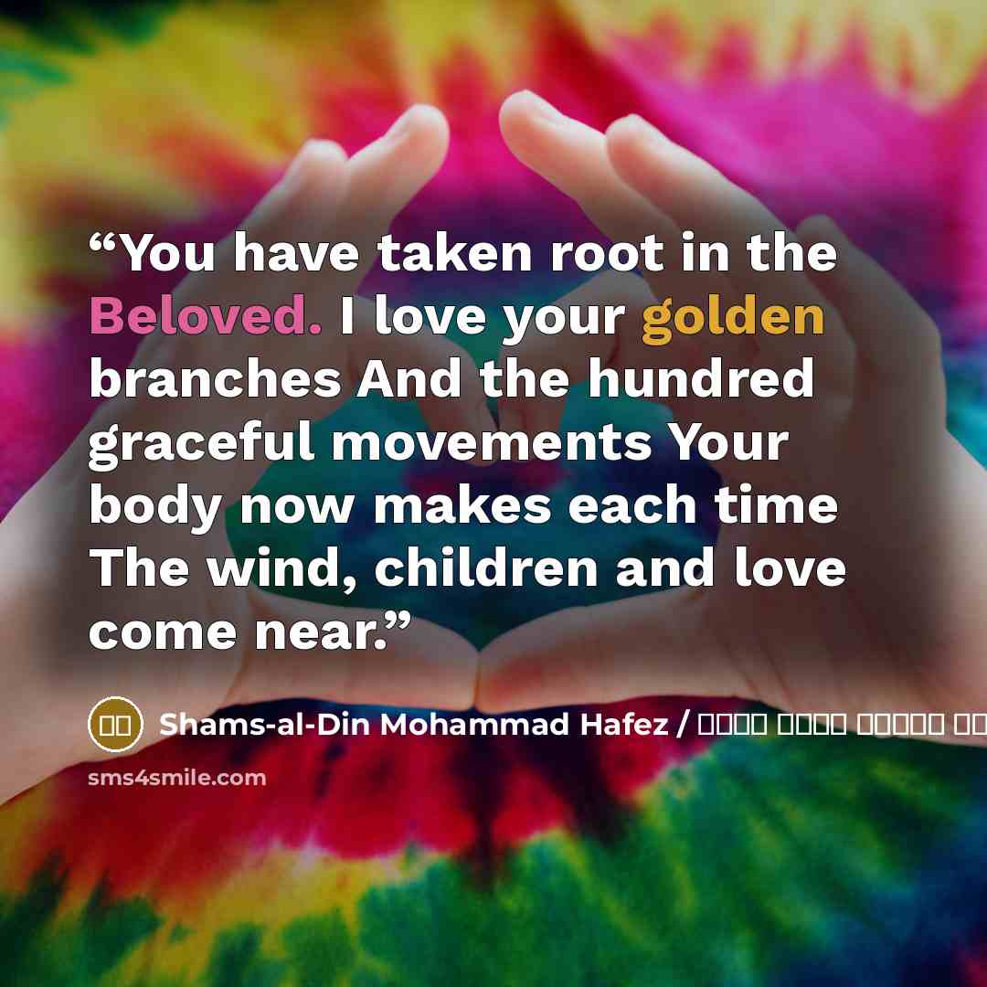 “You have taken root in the Beloved. I love your golden branches And the hundred graceful movements Your body now makes each time The wind, children and love come near.” quote by شمس الدین محمد حافظ / Shams-al-Din Mohammad Hafez