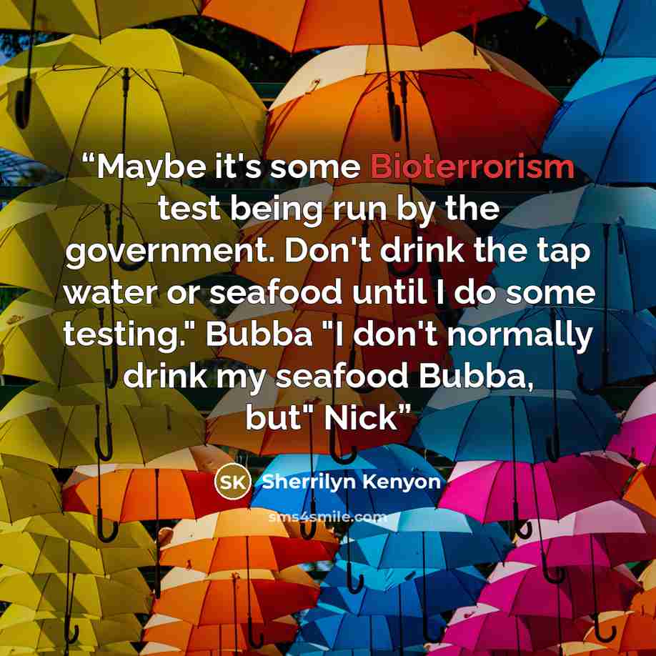 “Maybe it's some Bioterrorism test being run by the government. Don't drink the tap water or seafood until I do some testing." Bubba "I don't normally drink my seafood Bubba, but" Nick” quote by Sherrilyn Kenyon