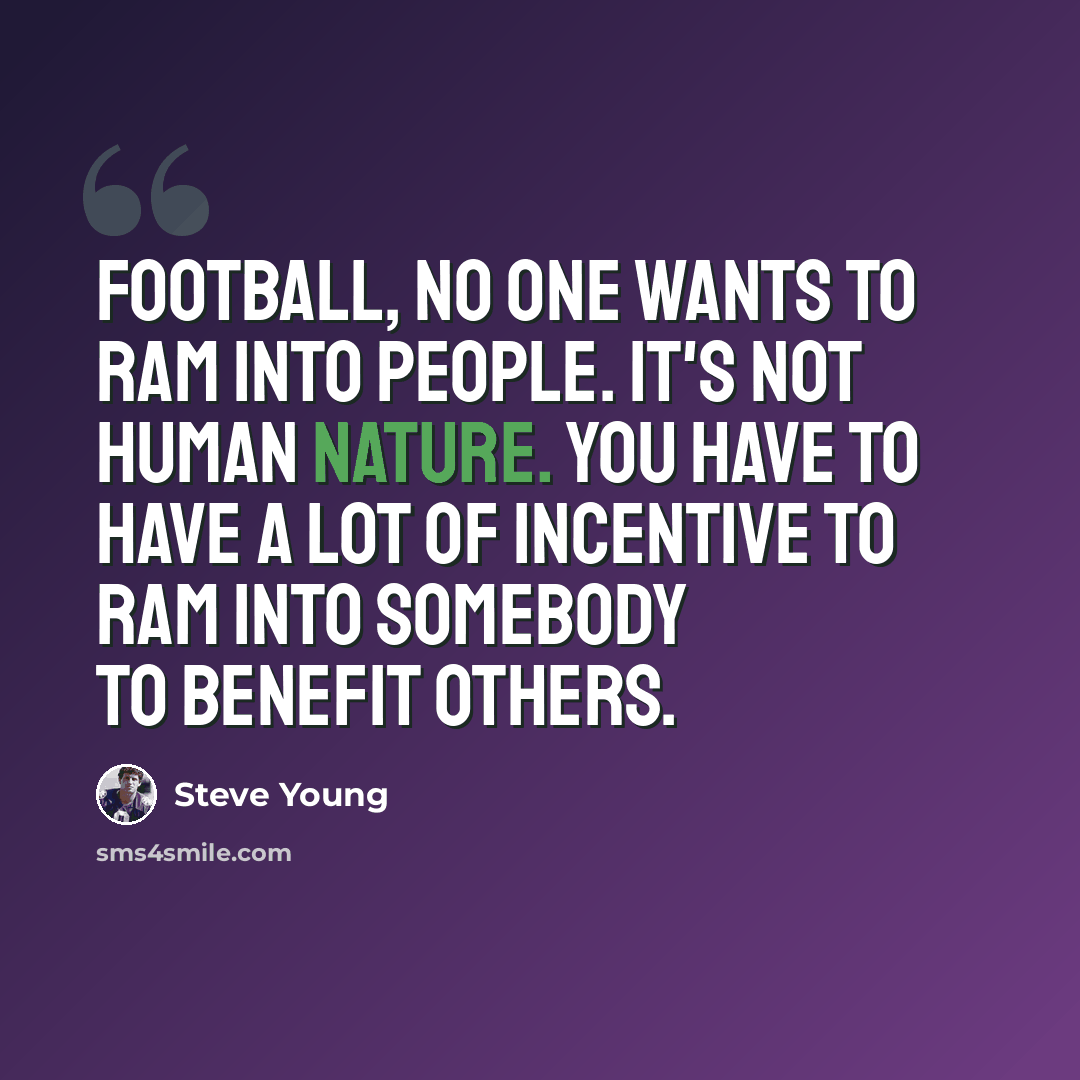 “Football, no one wants to ram into people. It's not human nature. You have to have a lot of incentive to ram into somebody to benefit others.” quote by Steve Young