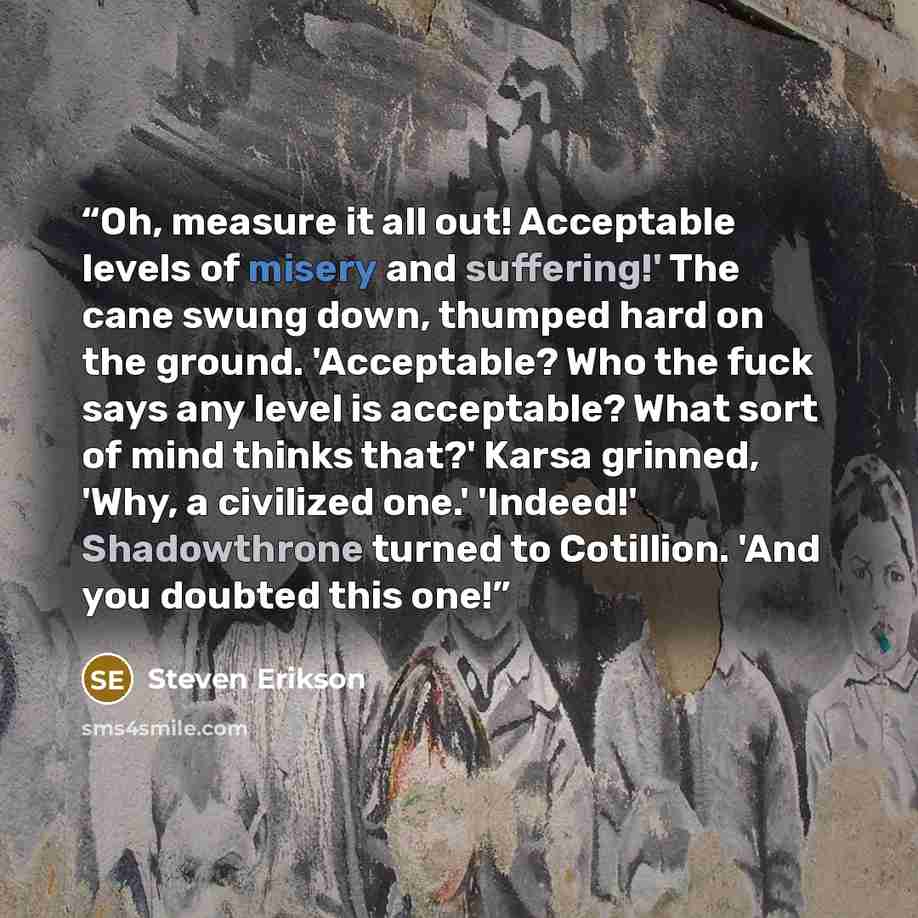 “Oh, measure it all out! Acceptable levels of misery and suffering!' The cane swung down, thumped hard on the ground. 'Acceptable? Who the fuck says any level is acceptable? What sort of mind thinks that?' Karsa grinned, 'Why, a civilized one.' 'Indeed!' Shadowthrone turned to Cotillion. 'And you…” quote by Steven Erikson