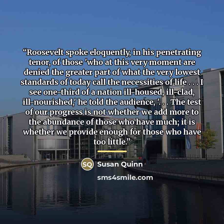“Roosevelt spoke eloquently, in his penetrating tenor, of those 'who at this very moment are denied the greater part of what the very lowest standards of today call the necessities of life . . . I see one-third of a nation ill-housed, ill-clad, ill-nourished,' he told the audience, '. . . The test…” quote by Susan Quinn