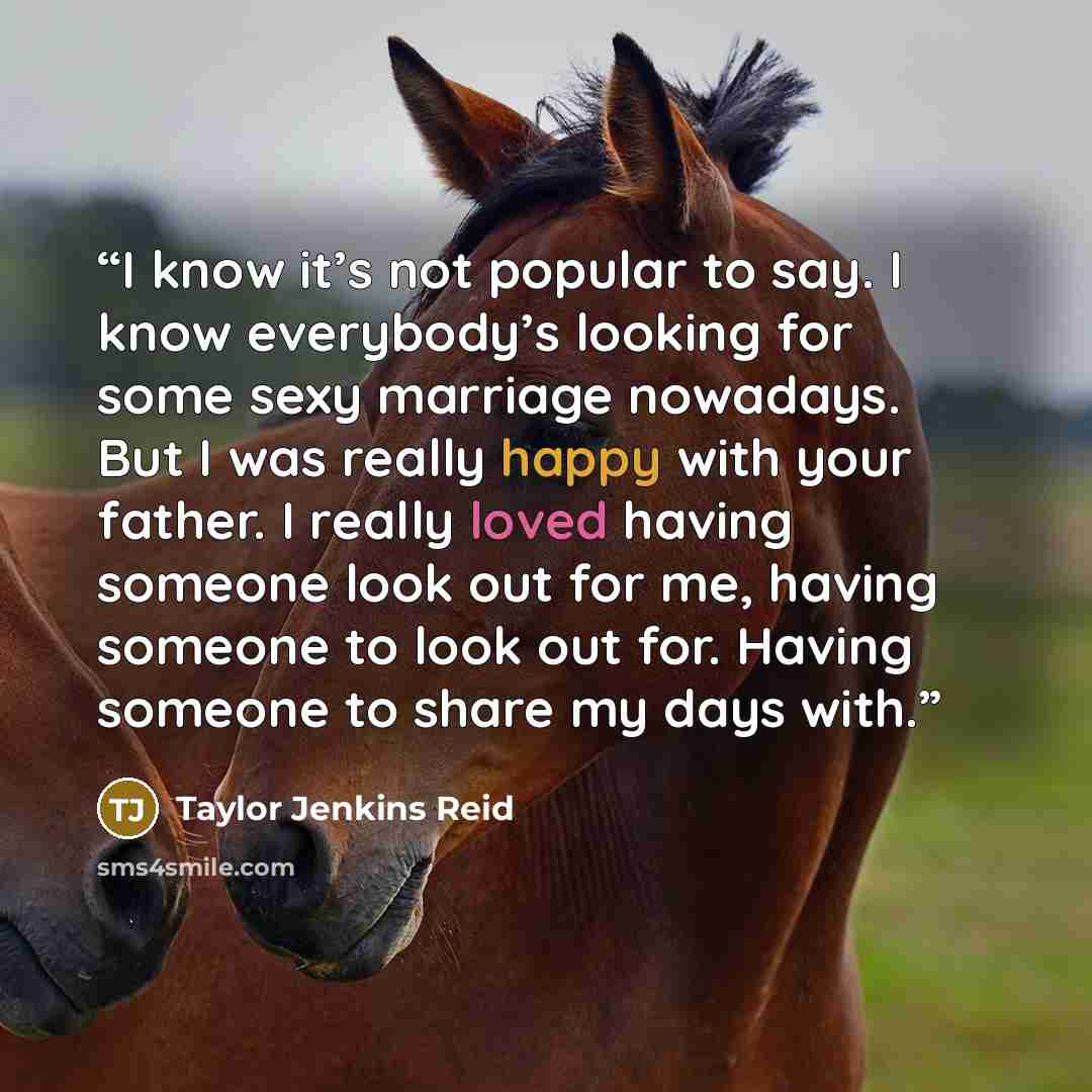 “I know it’s not popular to say. I know everybody’s looking for some sexy marriage nowadays. But I was really happy with your father. I really loved having someone look out for me, having someone to look out for. Having someone to share my days with.” quote by Taylor Jenkins Reid