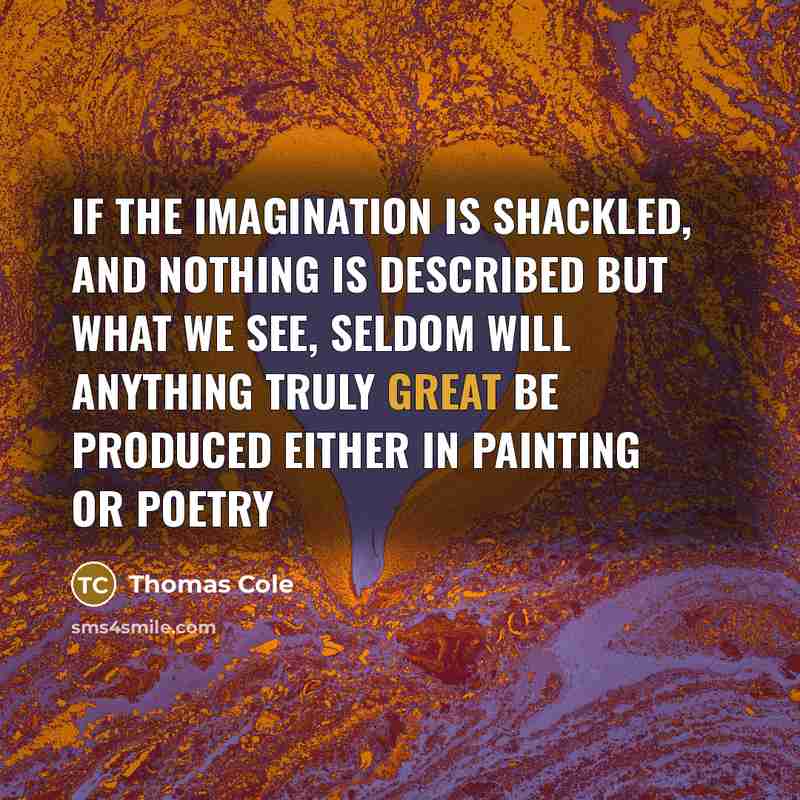 “If the imagination is shackled, and nothing is described but what we see, seldom will anything truly great be produced either in Painting or Poetry” quote by Thomas Cole