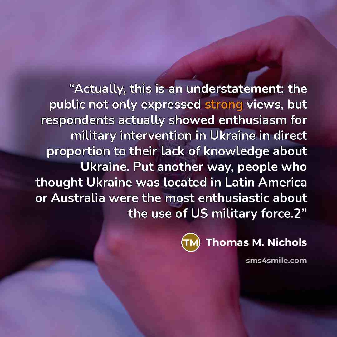 “Actually, this is an understatement: the public not only expressed strong views, but respondents actually showed enthusiasm for military intervention in Ukraine in direct proportion to their lack of knowledge about Ukraine. Put another way, people who thought Ukraine was located in Latin America…” quote by Thomas M. Nichols