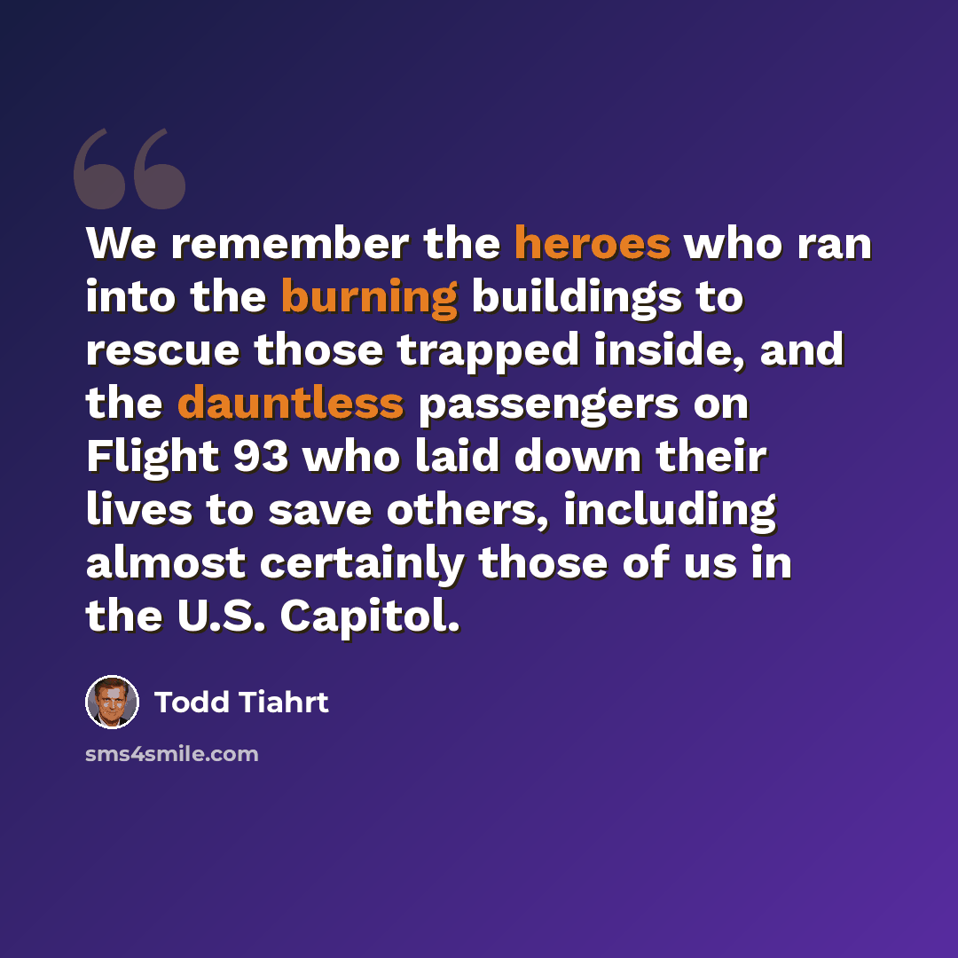 “We remember the heroes who ran into the burning buildings to rescue those trapped inside, and the dauntless passengers on Flight 93 who laid down their lives to save others, including almost certainly those of us in the U.S. Capitol.” quote by Todd Tiahrt