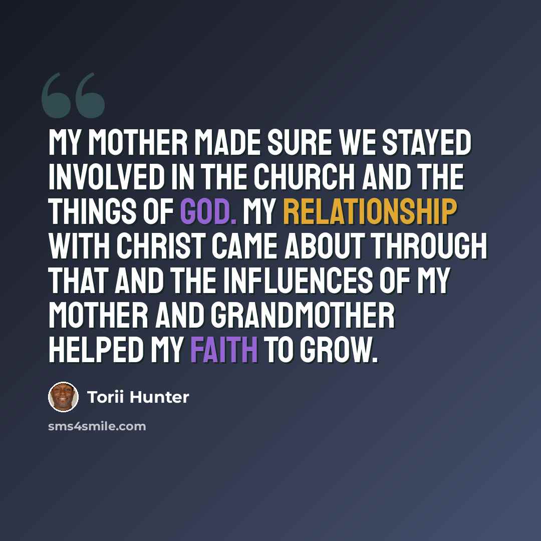 “My mother made sure we stayed involved in the church and the things of God. My relationship with Christ came about through that and the influences of my mother and grandmother helped my faith to grow.” quote by Torii Hunter