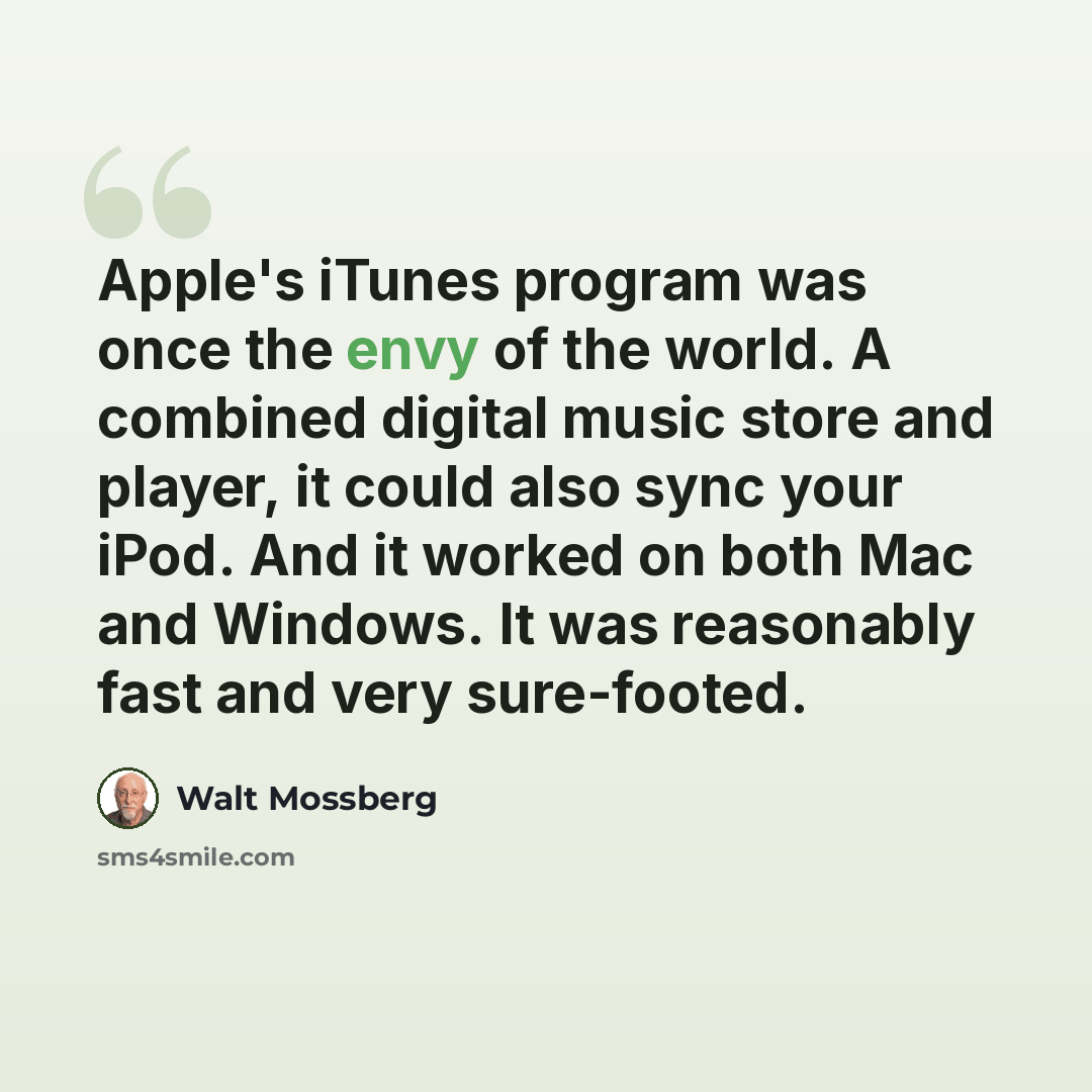“Apple's iTunes program was once the envy of the world. A combined digital music store and player, it could also sync your iPod. And it worked on both Mac and Windows. It was reasonably fast and very sure-footed.” quote by Walt Mossberg
