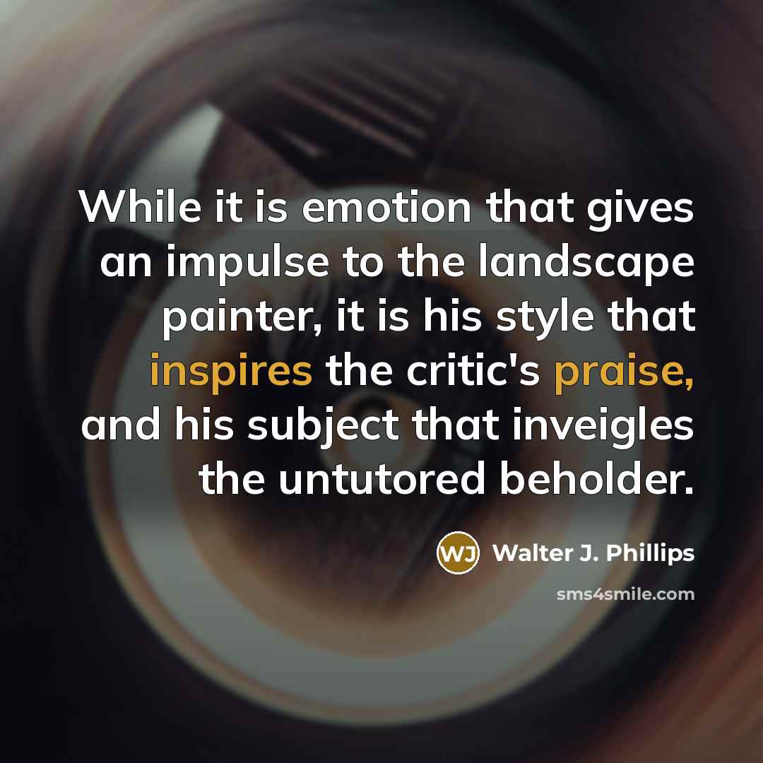 “While it is emotion that gives an impulse to the landscape painter, it is his style that inspires the critic's praise, and his subject that inveigles the untutored beholder.” quote by Walter J. Phillips