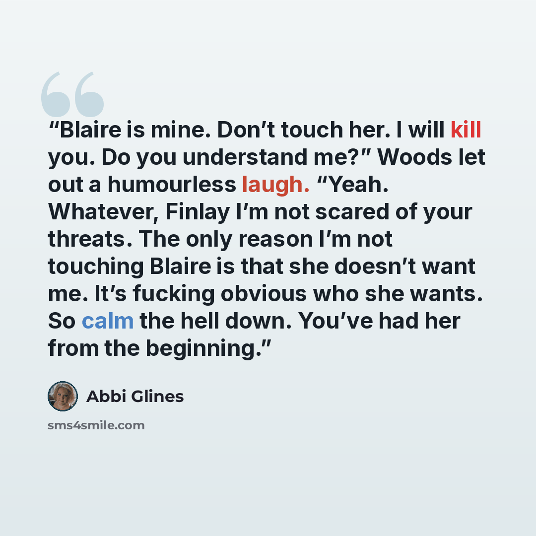 “Blaire is mine. Don’t touch her. I will kill you. Do you understand me?” Woods let out a humourless laugh. “Yeah. Whatever, Finlay I’m not scared of your threats. The only reason I’m not touching Blaire is that she doesn’t want me. It’s fucking obvious who she wants. So calm the hell down. You’ve…” quote by Abbi Glines