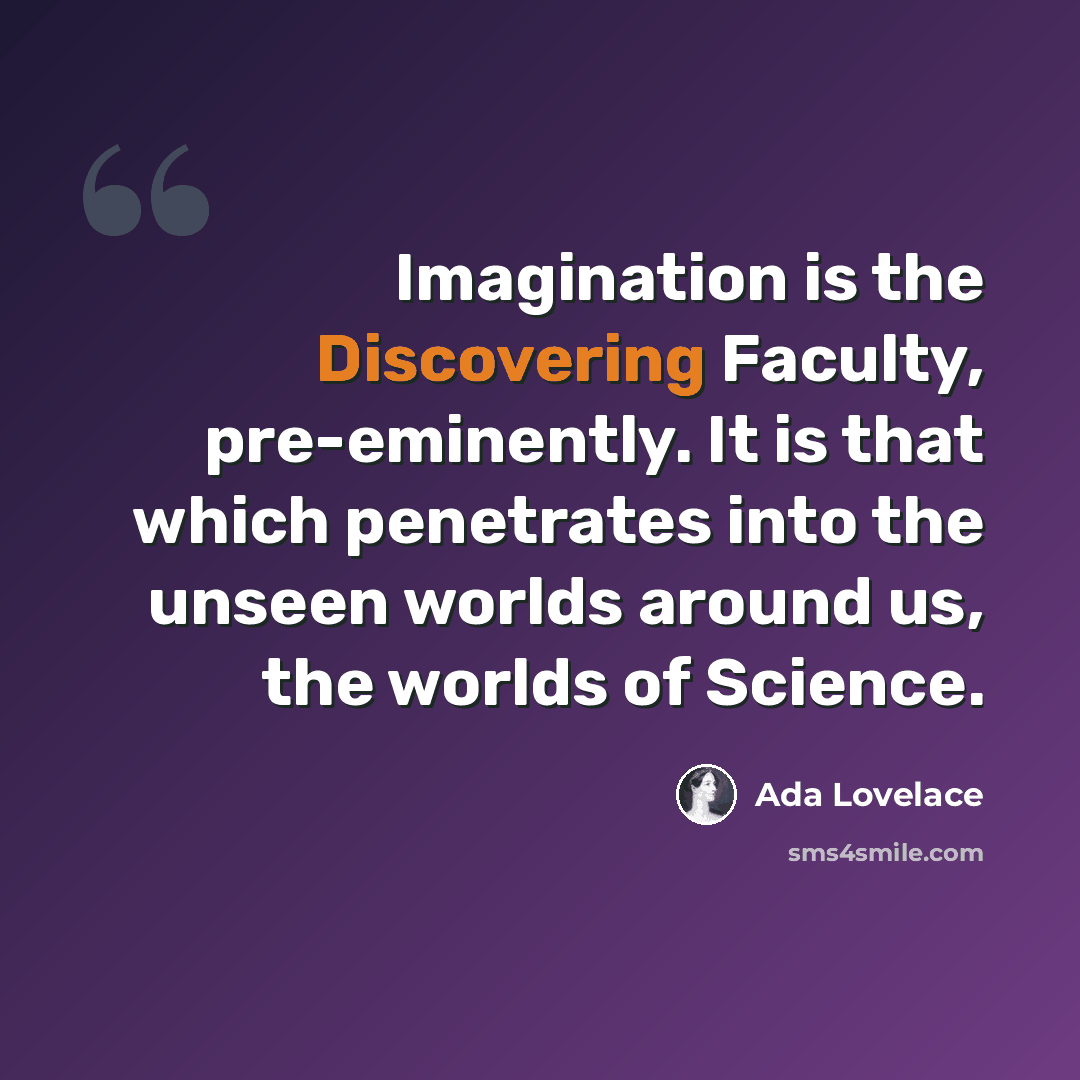 “Imagination is the Discovering Faculty, pre-eminently. It is that which penetrates into the unseen worlds around us, the worlds of Science.” quote by Ada Lovelace