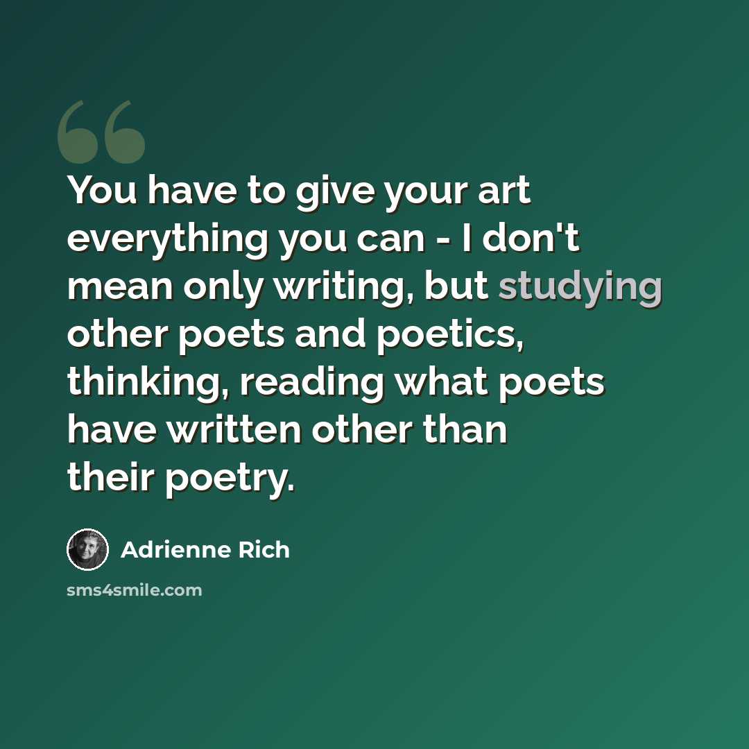 “You have to give your art everything you can - I don't mean only writing, but studying other poets and poetics, thinking, reading what poets have written other than their poetry.” quote by Adrienne Rich
