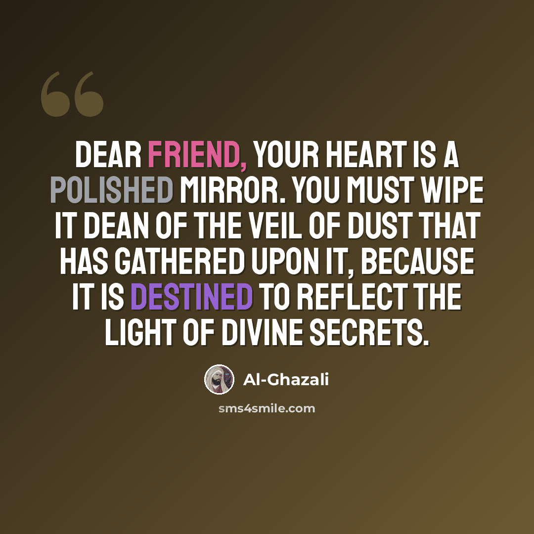 “Dear friend, Your heart is a polished mirror. You must wipe it dean of the veil of dust that has gathered upon it, because it is destined to reflect the light of divine secrets.” quote by Al-Ghazali