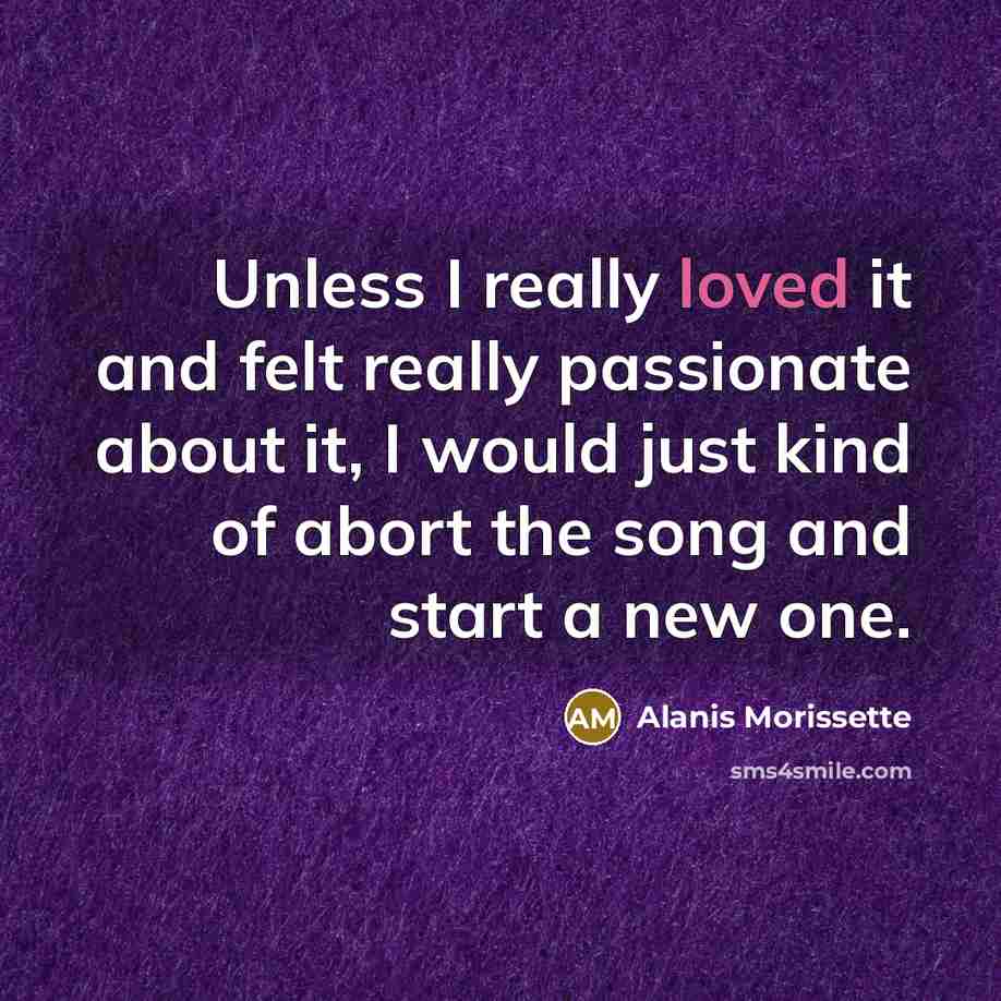 “Unless I really loved it and felt really passionate about it, I would just kind of abort the song and start a new one.” quote by Alanis Morissette