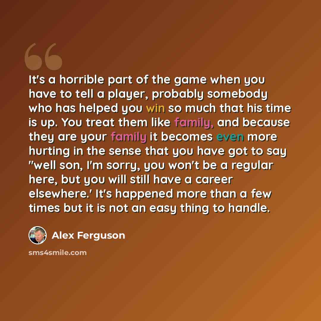 “It's a horrible part of the game when you have to tell a player, probably somebody who has helped you win so much that his time is up. You treat them like family, and because they are your family it becomes even more hurting in the sense that you have got to say "well son, I'm sorry, you won't be…” quote by Alex Ferguson