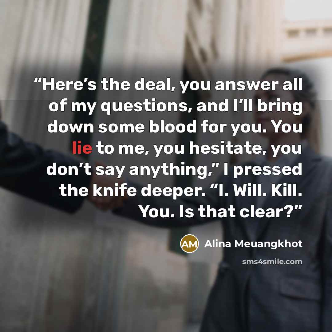“Here’s the deal, you answer all of my questions, and I’ll bring down some blood for you. You lie to me, you hesitate, you don’t say anything,” I pressed the knife deeper. “I. Will. Kill. You. Is that clear?” quote by Alina Meuangkhot