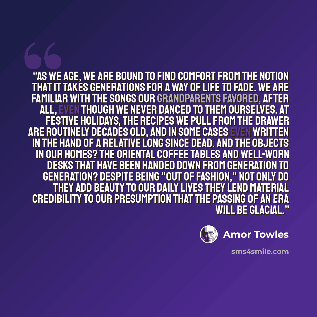 “As we age, we are bound to find comfort from the notion that it takes generations for a way of life to fade. We are familiar with the songs our grandparents favored, after all, even though we never danced to them ourselves. At festive holidays, the recipes we pull from the drawer are routinely…” quote by Amor Towles