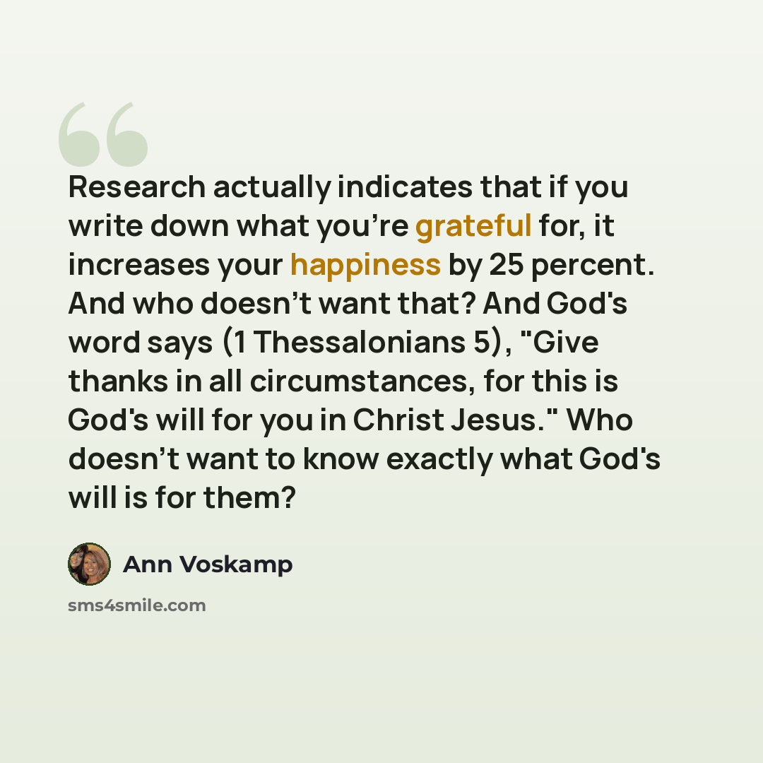 “Research actually indicates that if you write down what you're grateful for, it increases your happiness by 25 percent. And who doesn't want that? And God's word says (1 Thessalonians 5), "Give thanks in all circumstances, for this is God's will for you in Christ Jesus." Who doesn't want to know…” quote by Ann Voskamp