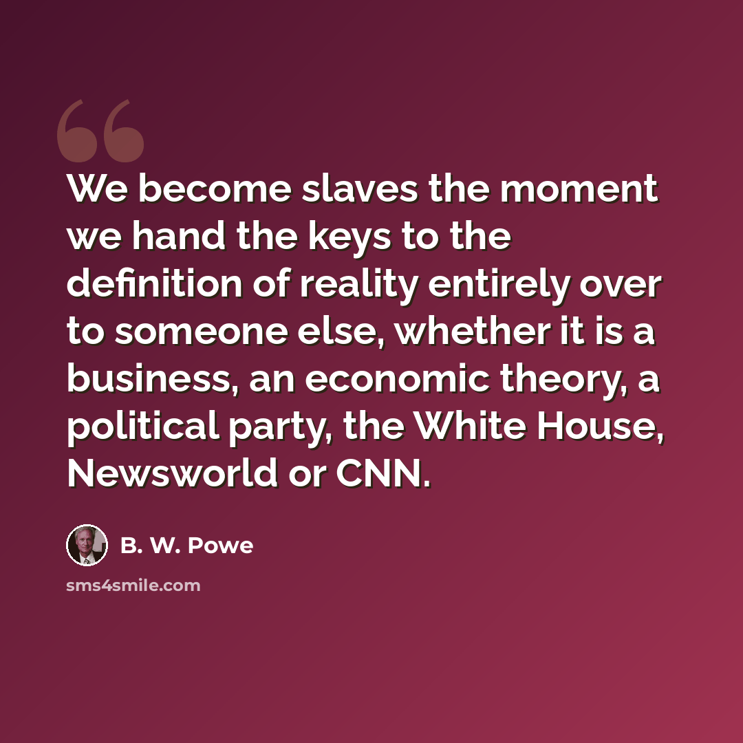 “We become slaves the moment we hand the keys to the definition of reality entirely over to someone else, whether it is a business, an economic theory, a political party, the White House, Newsworld or CNN.” quote by B. W. Powe