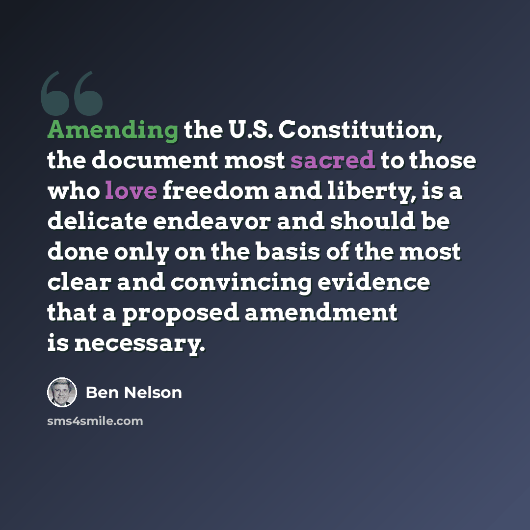 “Amending the U.S. Constitution, the document most sacred to those who love freedom and liberty, is a delicate endeavor and should be done only on the basis of the most clear and convincing evidence that a proposed amendment is necessary.” quote by Ben Nelson