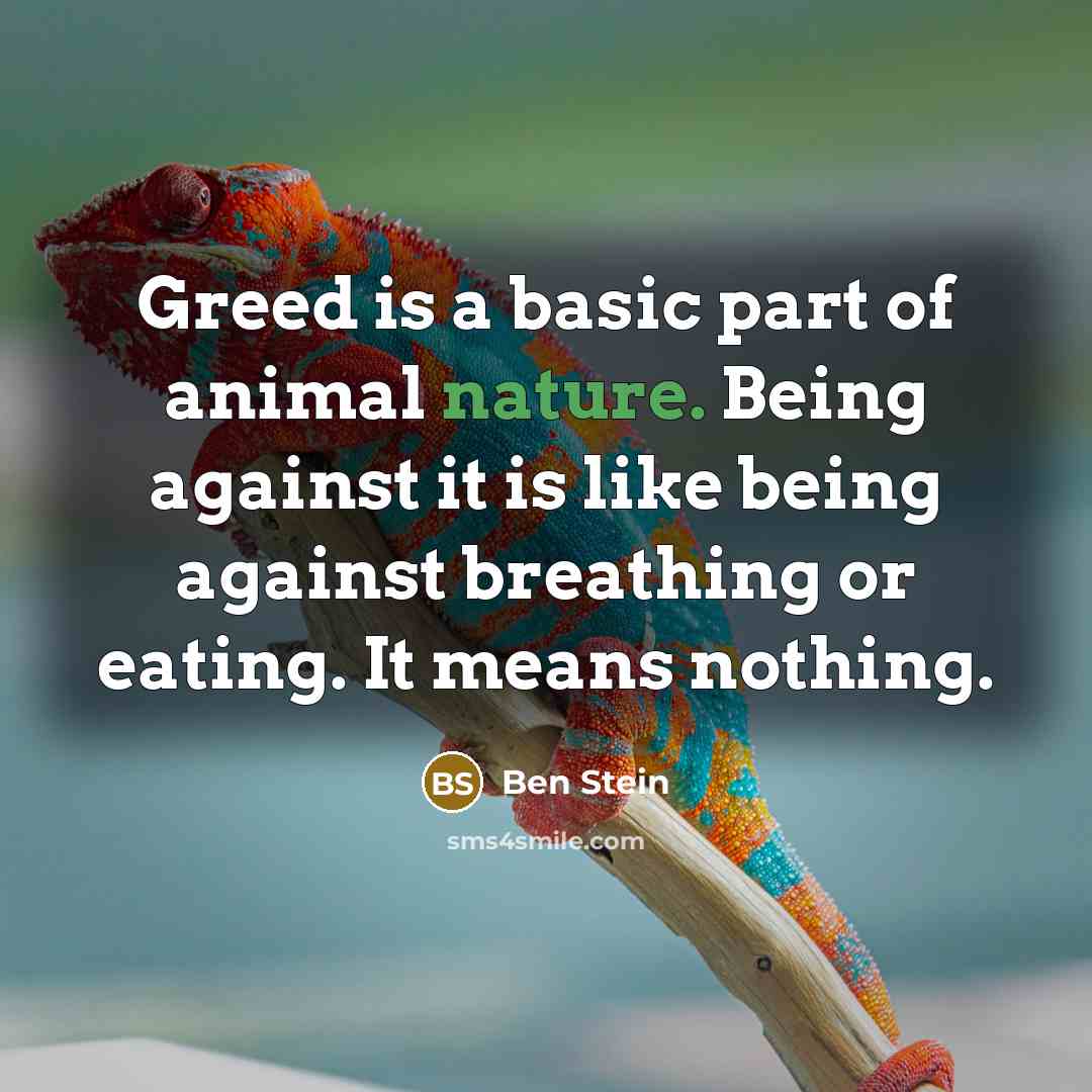 “Greed is a basic part of animal nature. Being against it is like being against breathing or eating. It means nothing.” quote by Ben Stein