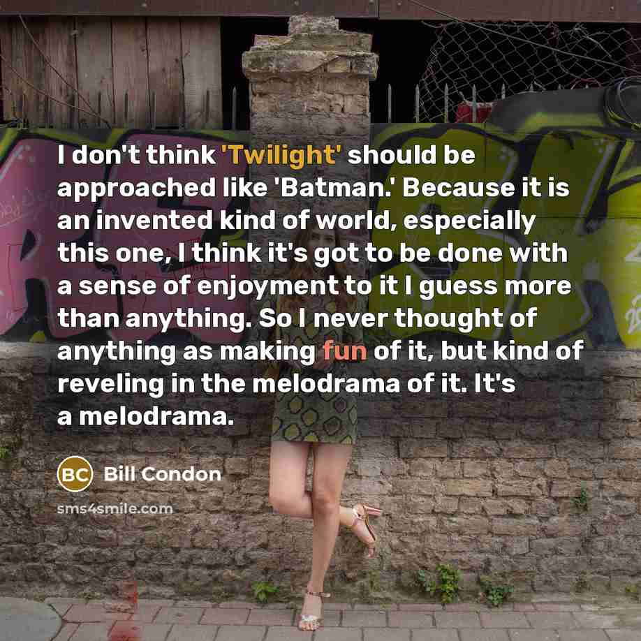 “I don't think 'Twilight' should be approached like 'Batman.' Because it is an invented kind of world, especially this one, I think it's got to be done with a sense of enjoyment to it I guess more than anything. So I never thought of anything as making fun of it, but kind of reveling in the…” quote by Bill Condon