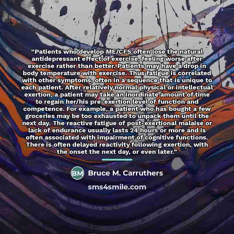 “Patients who develop ME/CFS often lose the natural antidepressant effect of exercise, feeling worse after exercise rather than better. Patients may have a drop in body temperature with exercise. Thus fatigue is correlated with other symptoms, often in a sequence that is unique to each patient…” quote by Bruce M. Carruthers