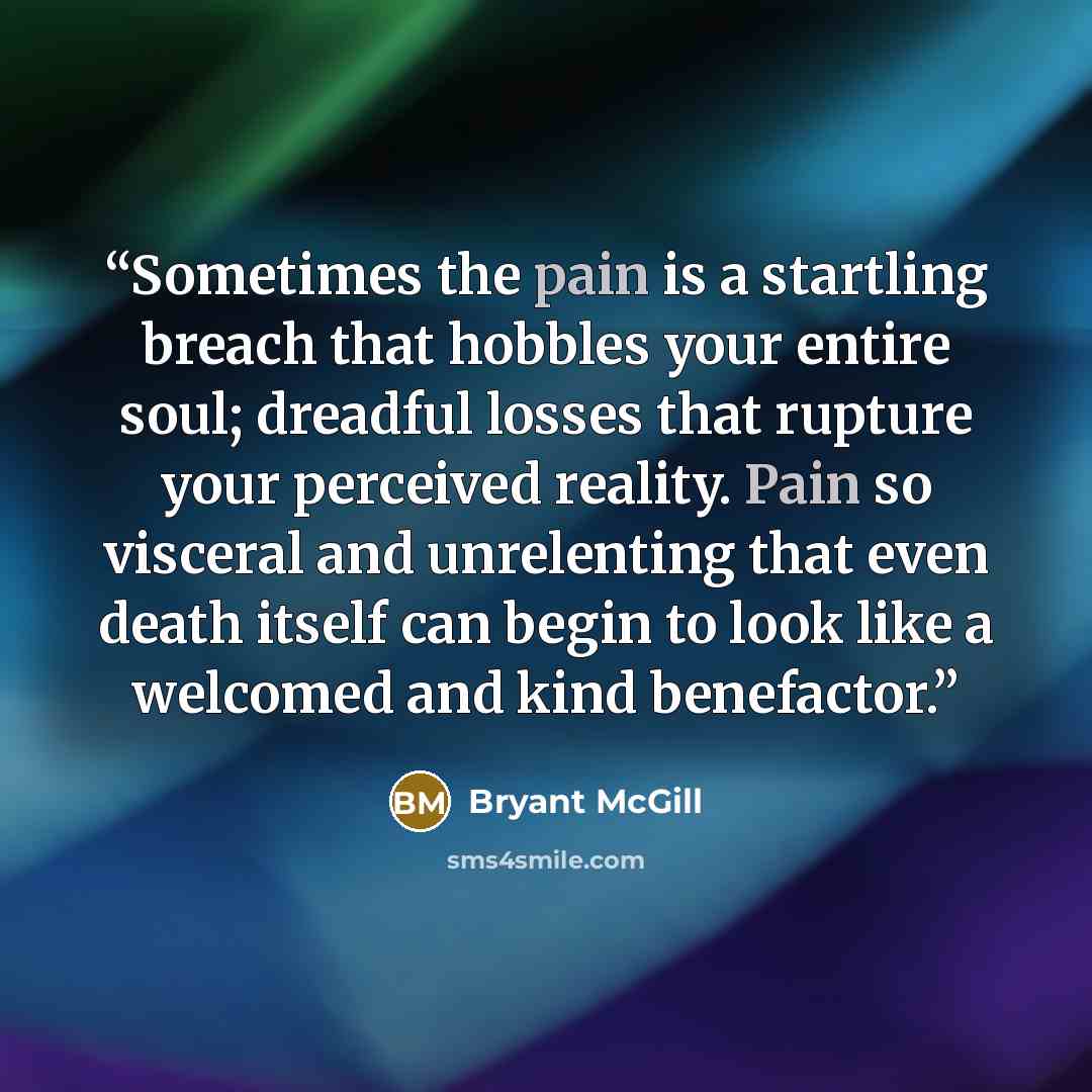 “Sometimes the pain is a startling breach that hobbles your entire soul; dreadful losses that rupture your perceived reality. Pain so visceral and unrelenting that even death itself can begin to look like a welcomed and kind benefactor.” quote by Bryant McGill