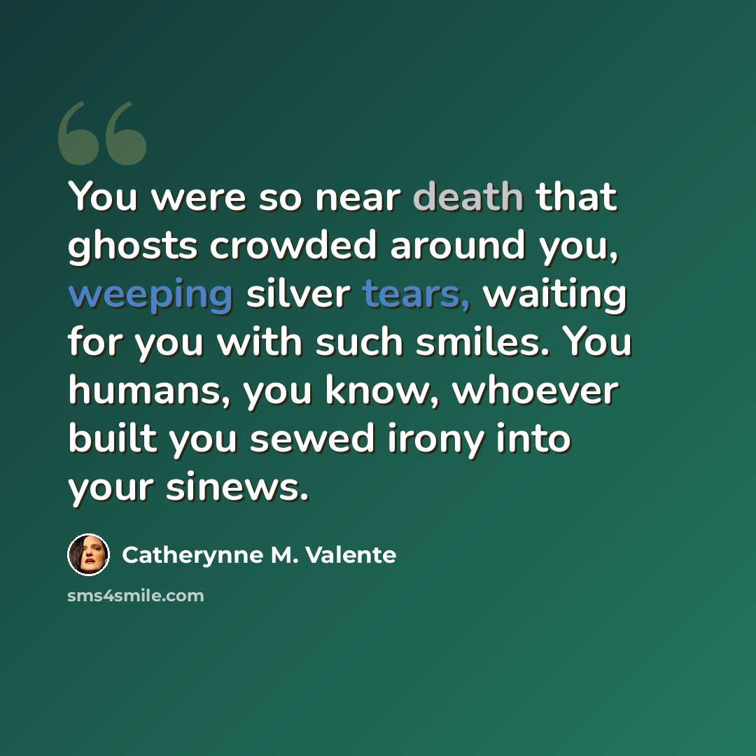 “You were so near death that ghosts crowded around you, weeping silver tears, waiting for you with such smiles. You humans, you know, whoever built you sewed irony into your sinews.” quote by Catherynne M. Valente