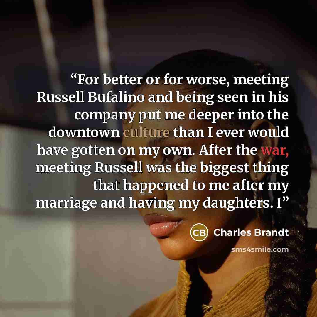 “For better or for worse, meeting Russell Bufalino and being seen in his company put me deeper into the downtown culture than I ever would have gotten on my own. After the war, meeting Russell was the biggest thing that happened to me after my marriage and having my daughters. I” quote by Charles Brandt