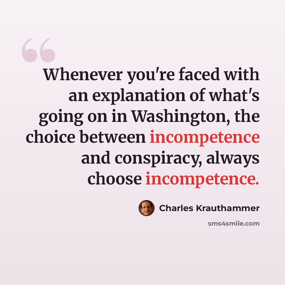 “Whenever you're faced with an explanation of what's going on in Washington, the choice between incompetence and conspiracy, always choose incompetence.” quote by Charles Krauthammer