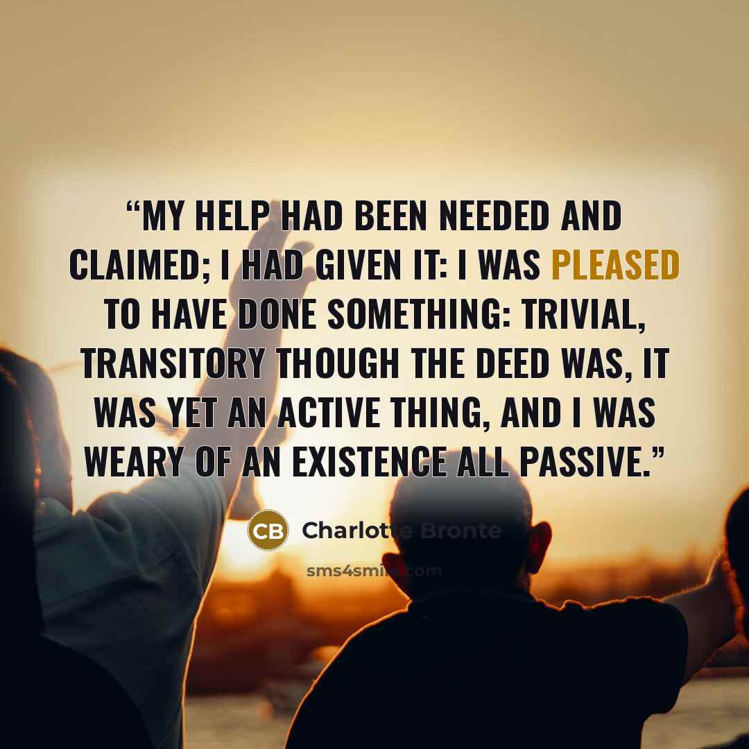 “My help had been needed and claimed; I had given it: I was pleased to have done something: trivial, transitory though the deed was, it was yet an active thing, and I was weary of an existence all passive.” quote by Charlotte Brontë
