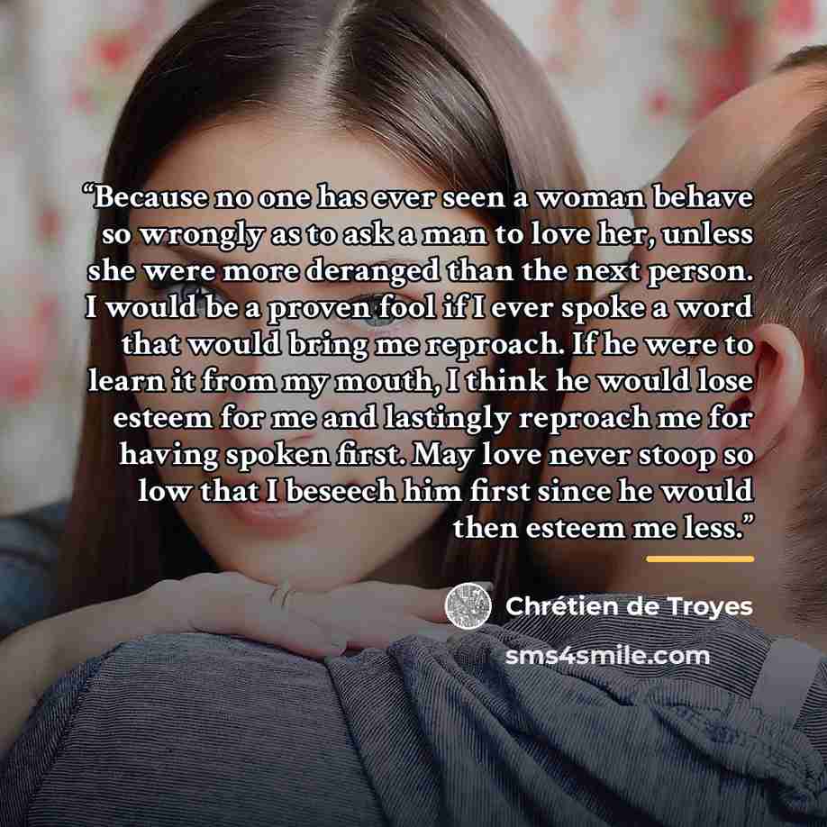 “Because no one has ever seen a woman behave so wrongly as to ask a man to love her, unless she were more deranged than the next person. I would be a proven fool if I ever spoke a word that would bring me reproach. If he were to learn it from my mouth, I think he would lose esteem for me and…” quote by Chrétien de Troyes