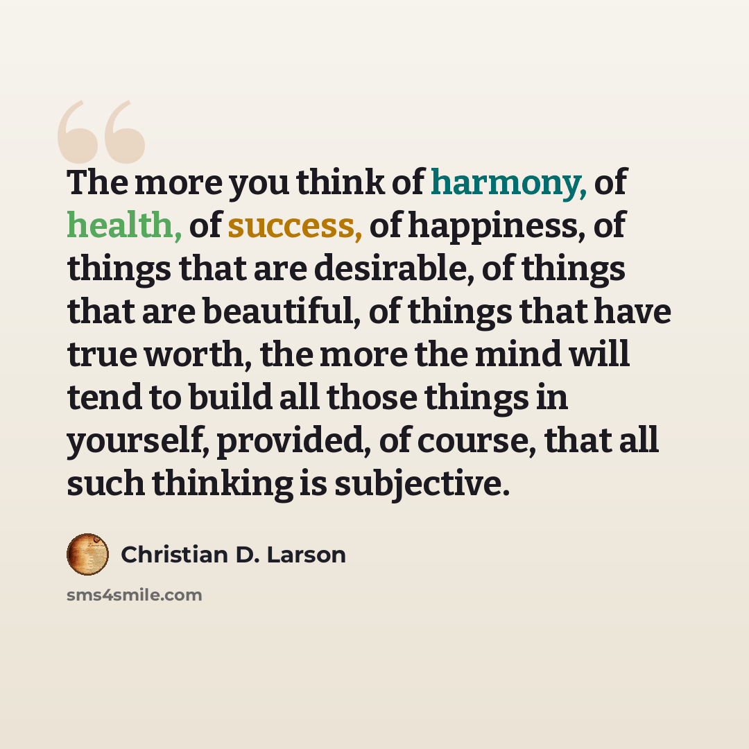 “The more you think of harmony, of health, of success, of happiness, of things that are desirable, of things that are beautiful, of things that have true worth, the more the mind will tend to build all those things in yourself, provided, of course, that all such thinking is subjective.” quote by Christian D. Larson