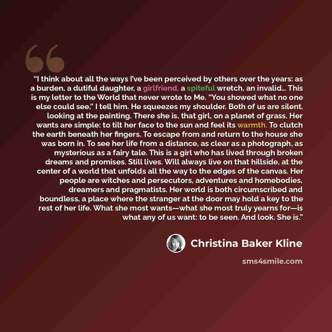 “I think about all the ways I’ve been perceived by others over the years: as a burden, a dutiful daughter, a girlfriend, a spiteful wretch, an invalid… This is my letter to the World that never wrote to Me. “You showed what no one else could see,” I tell him. He squeezes my shoulder. Both of us are…” quote by Christina Baker Kline