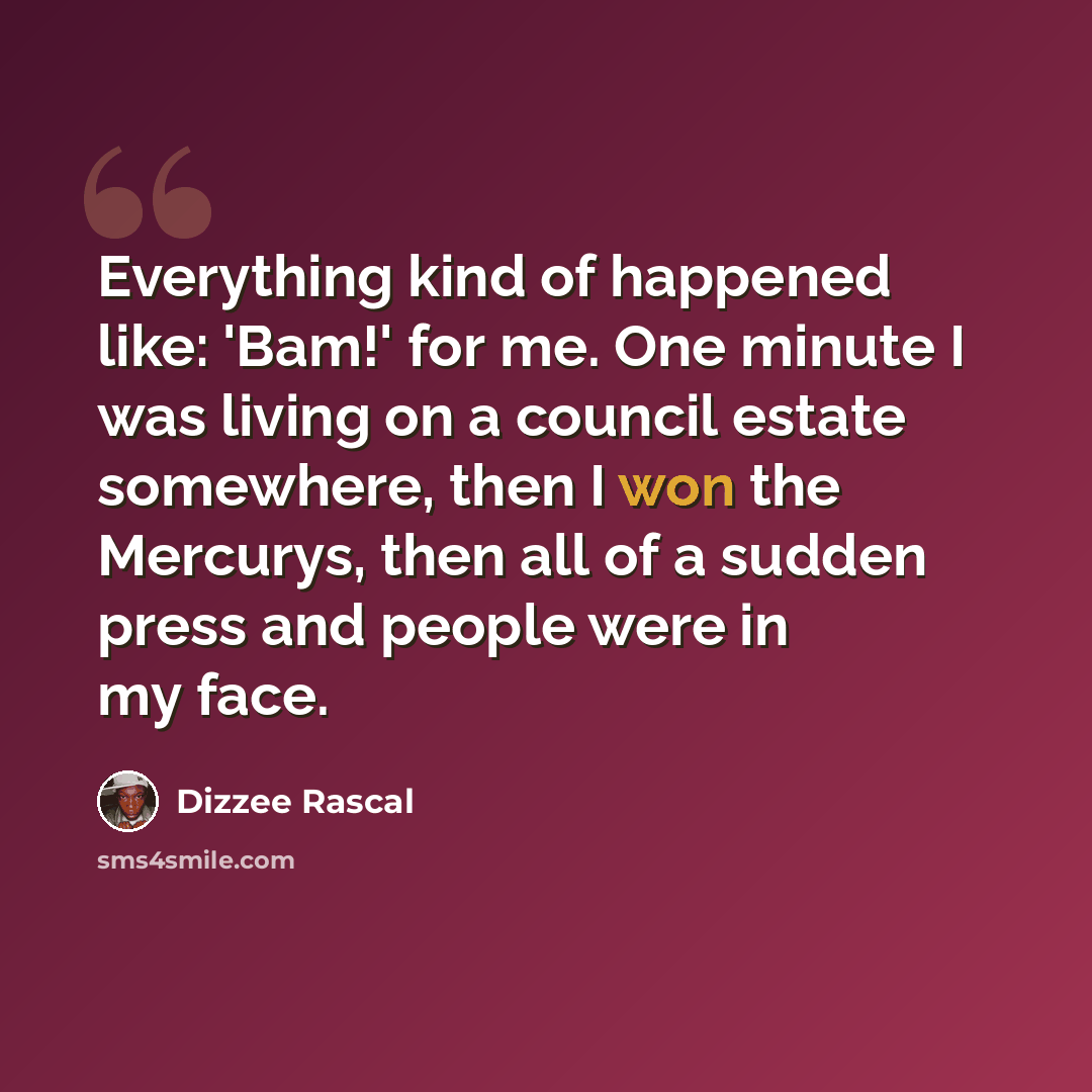 “Everything kind of happened like: 'Bam!' for me. One minute I was living on a council estate somewhere, then I won the Mercurys, then all of a sudden press and people were in my face.” quote by Dizzee Rascal