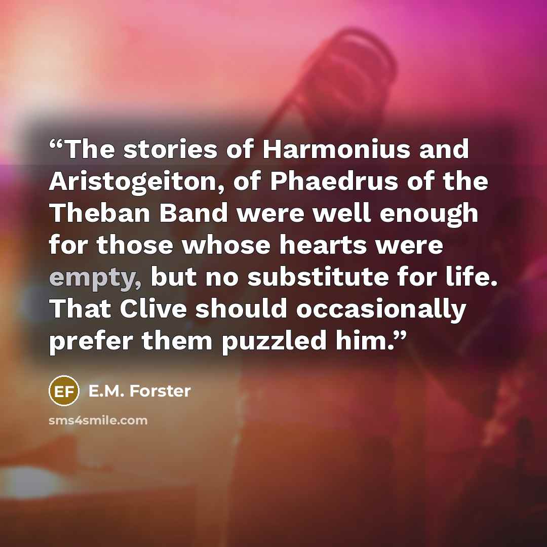 “The stories of Harmonius and Aristogeiton, of Phaedrus of the Theban Band were well enough for those whose hearts were empty, but no substitute for life. That Clive should occasionally prefer them puzzled him.” quote by E.M. Forster