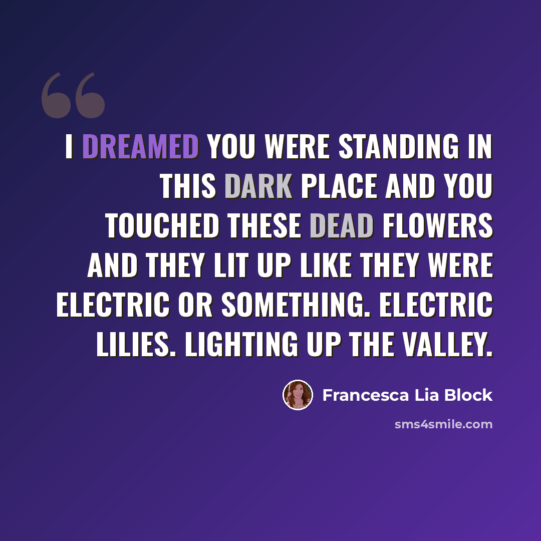 “I dreamed you were standing in this dark place and you touched these dead flowers and they lit up like they were electric or something. Electric lilies. Lighting up the Valley.” quote by Francesca Lia Block