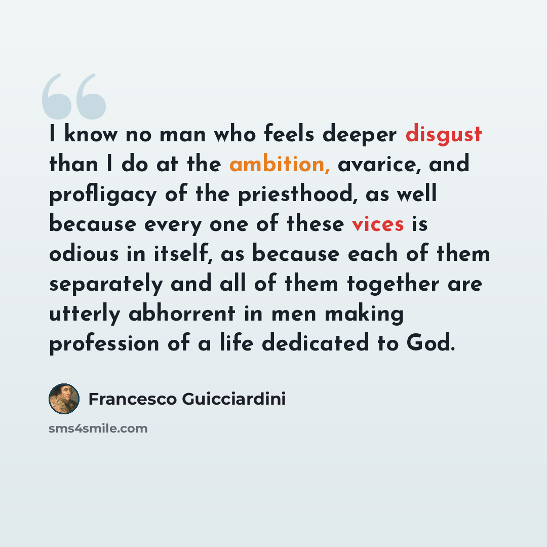 “I know no man who feels deeper disgust than I do at the ambition, avarice, and profligacy of the priesthood, as well because every one of these vices is odious in itself, as because each of them separately and all of them together are utterly abhorrent in men making profession of a life dedicated…” quote by Francesco Guicciardini