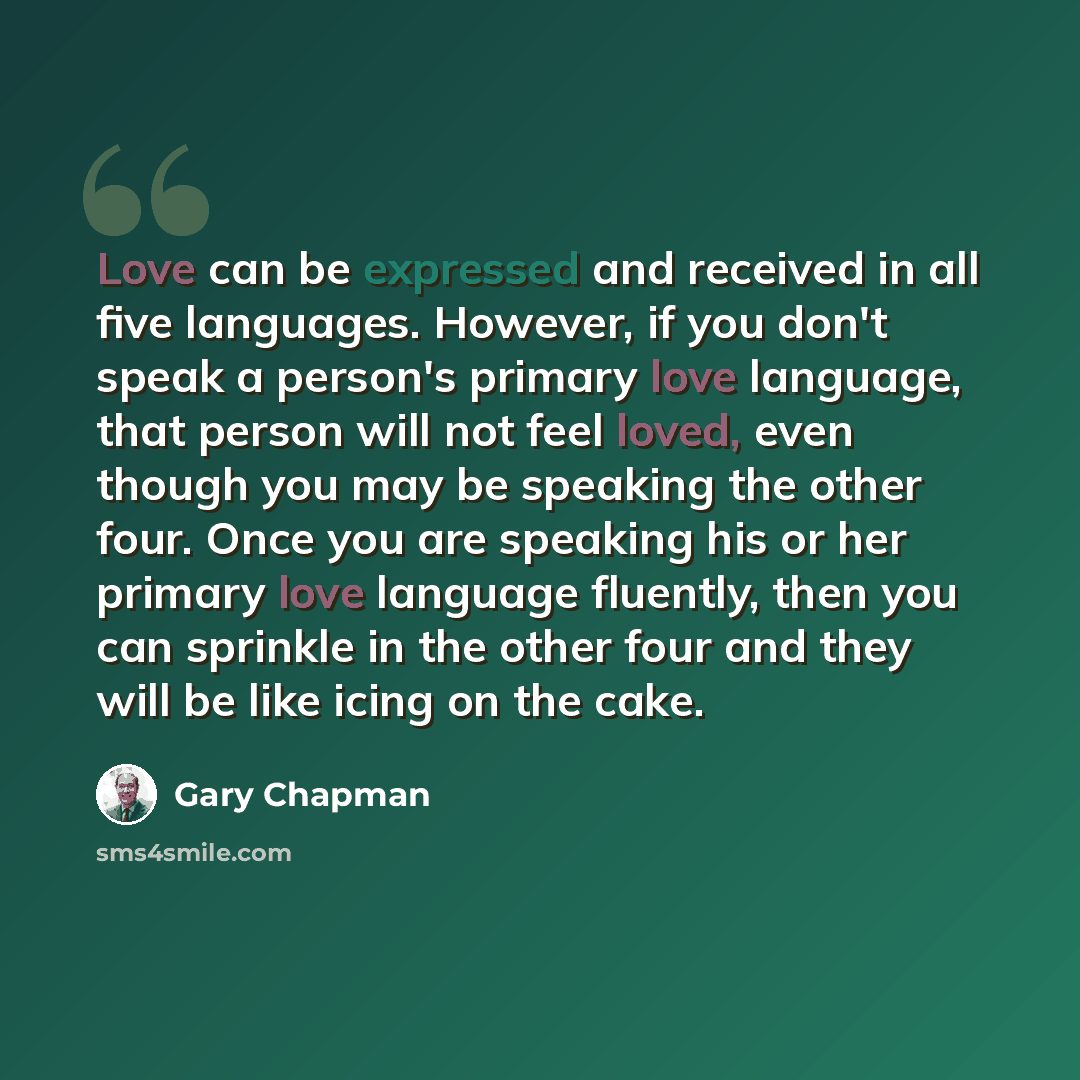“Love can be expressed and received in all five languages. However, if you don't speak a person's primary love language, that person will not feel loved, even though you may be speaking the other four. Once you are speaking his or her primary love language fluently, then you can sprinkle in the…” quote by Gary Chapman